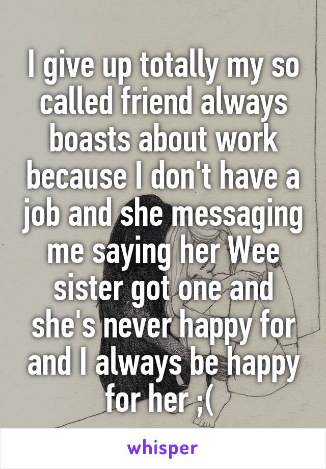 I give up totally my so called friend always boasts about work because I don't have a job and she messaging me saying her Wee sister got one and she's never happy for and I always be happy for her ;( 