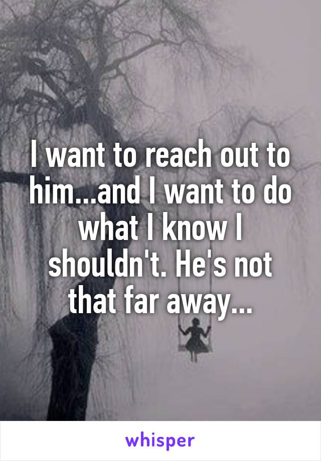 I want to reach out to him...and I want to do what I know I shouldn't. He's not that far away...