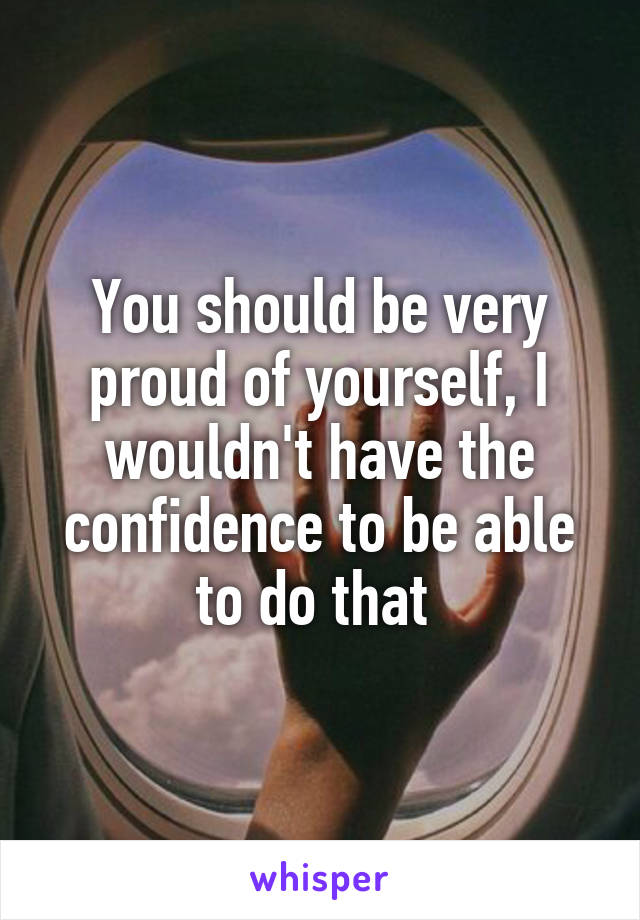 You should be very proud of yourself, I wouldn't have the confidence to be able to do that 