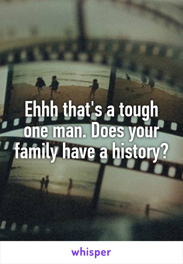 Ehhh that's a tough one man. Does your family have a history?