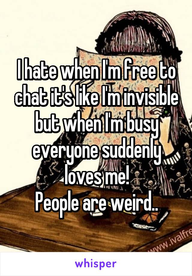 I hate when I'm free to chat it's like I'm invisible but when I'm busy everyone suddenly loves me!
People are weird..
