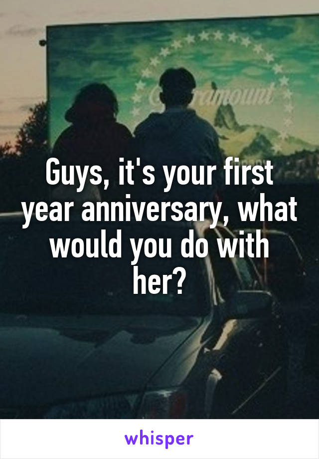 Guys, it's your first year anniversary, what would you do with her?