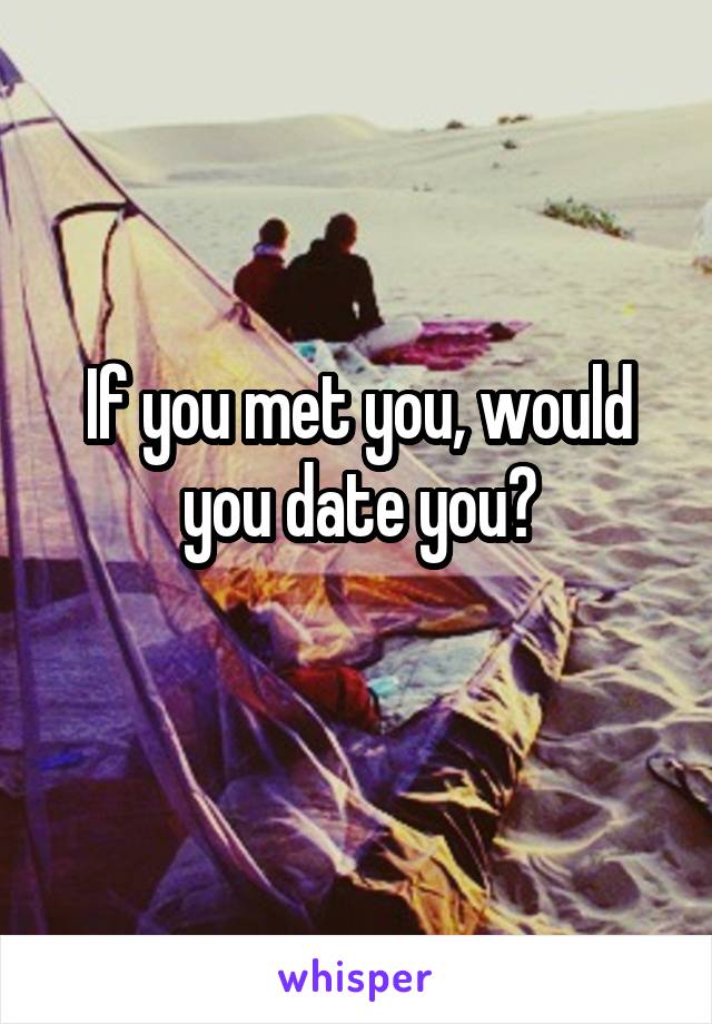 If you met you, would you date you?
