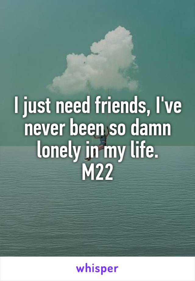 I just need friends, I've never been so damn lonely in my life.
M22