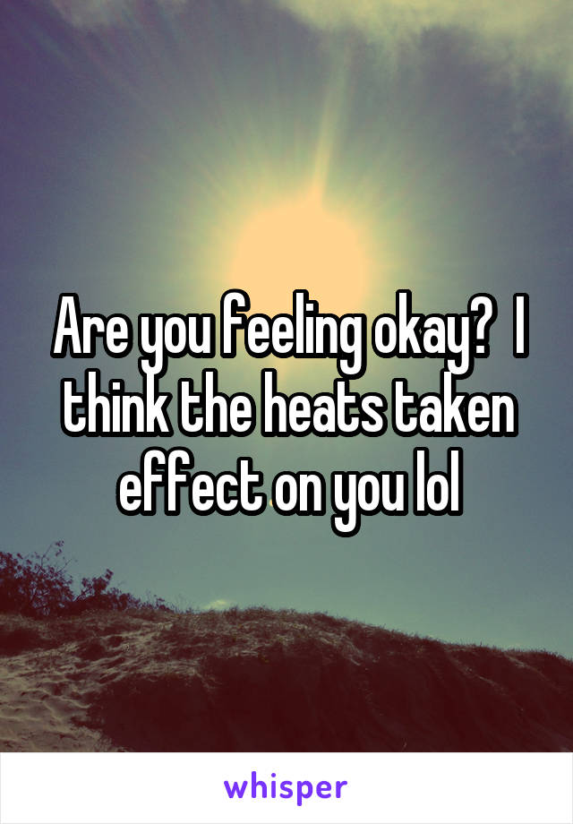 Are you feeling okay?  I think the heats taken effect on you lol