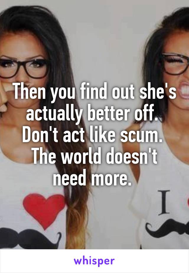 Then you find out she's actually better off. 
Don't act like scum. 
The world doesn't need more. 