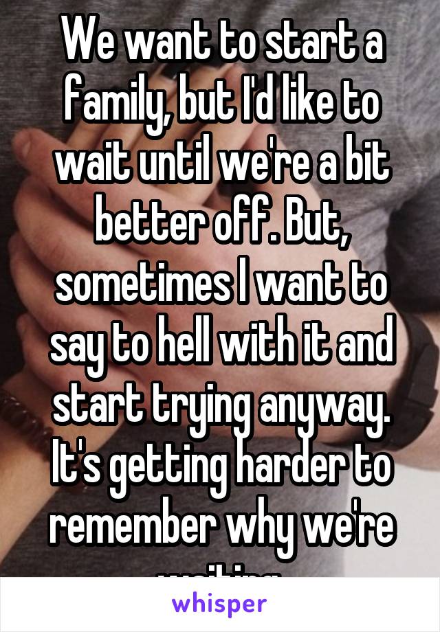 We want to start a family, but I'd like to wait until we're a bit better off. But, sometimes I want to say to hell with it and start trying anyway. It's getting harder to remember why we're waiting.