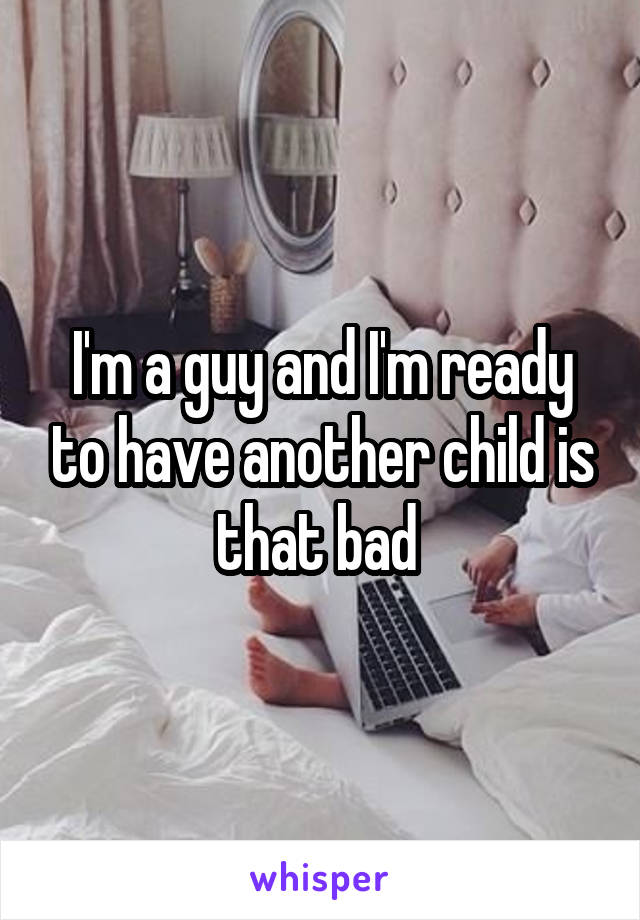 I'm a guy and I'm ready to have another child is that bad 