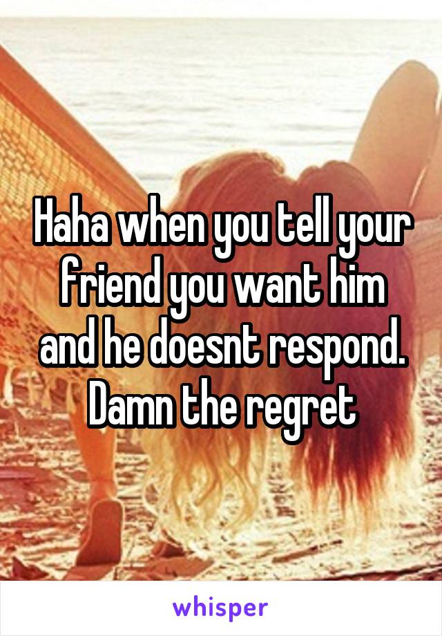 Haha when you tell your friend you want him and he doesnt respond. Damn the regret