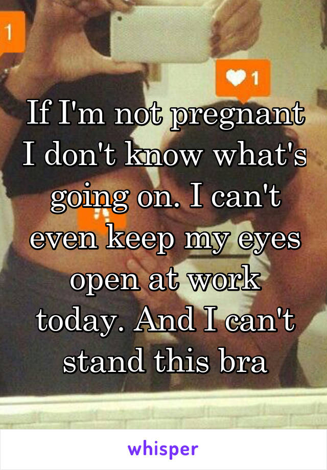 If I'm not pregnant I don't know what's going on. I can't even keep my eyes open at work today. And I can't stand this bra