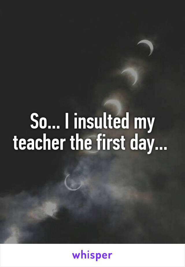 So... I insulted my teacher the first day... 