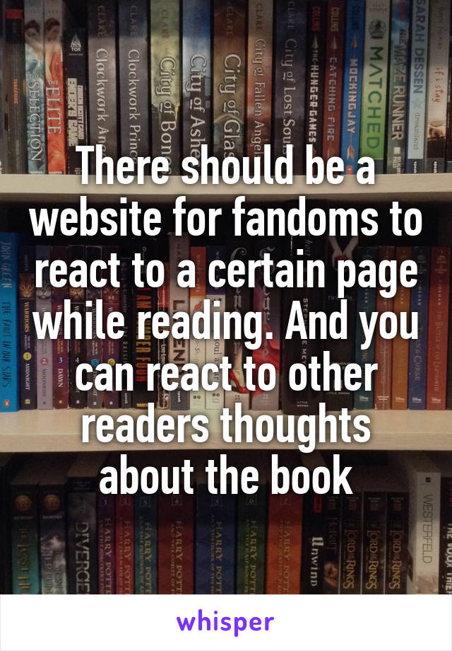 There should be a website for fandoms to react to a certain page while reading. And you can react to other readers thoughts about the book
