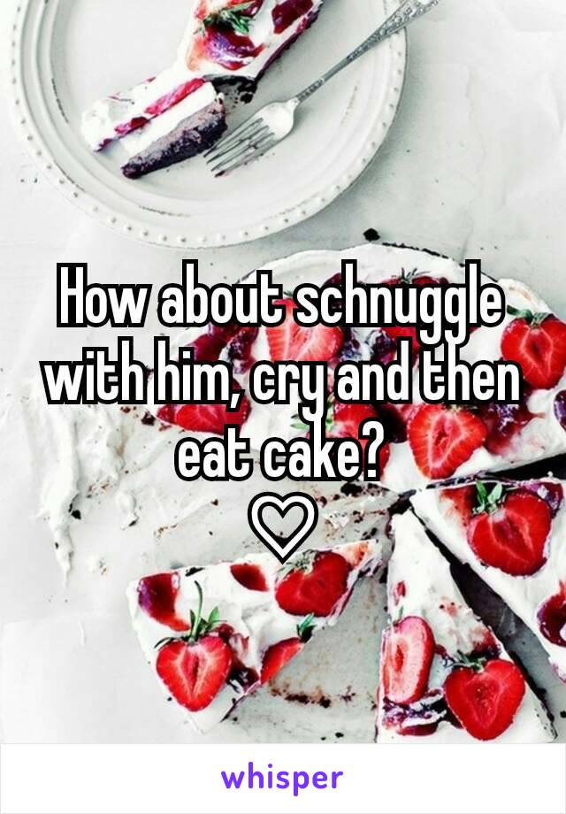 How about schnuggle with him, cry and then eat cake?
♡