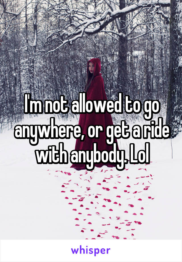 I'm not allowed to go anywhere, or get a ride with anybody. Lol