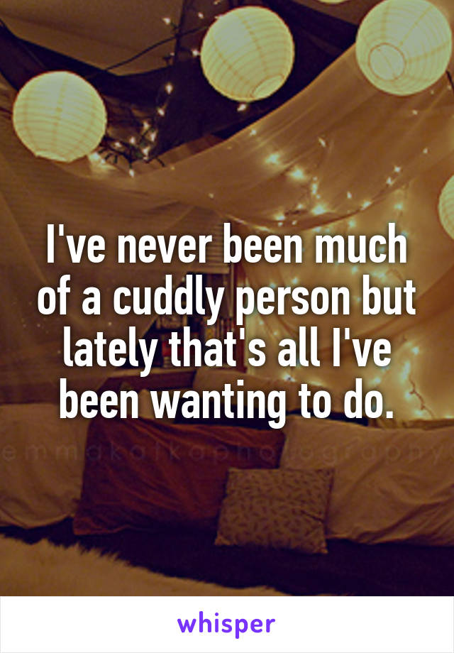 I've never been much of a cuddly person but lately that's all I've been wanting to do.