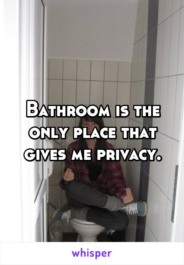 Bathroom is the only place that gives me privacy.