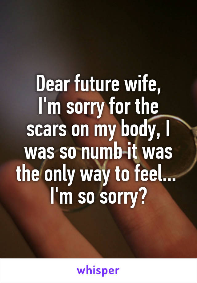 Dear future wife,
I'm sorry for the scars on my body, I was so numb it was the only way to feel... 
I'm so sorry😔