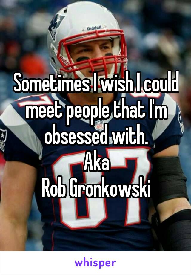 Sometimes I wish I could meet people that I'm obsessed with.
Aka
Rob Gronkowski