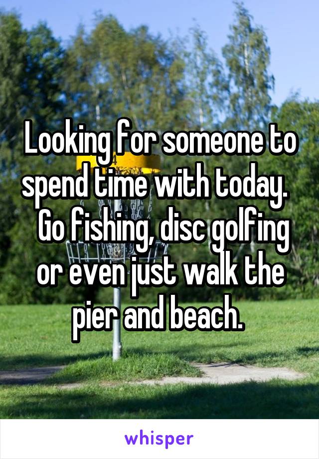 Looking for someone to spend time with today.    Go fishing, disc golfing or even just walk the pier and beach. 