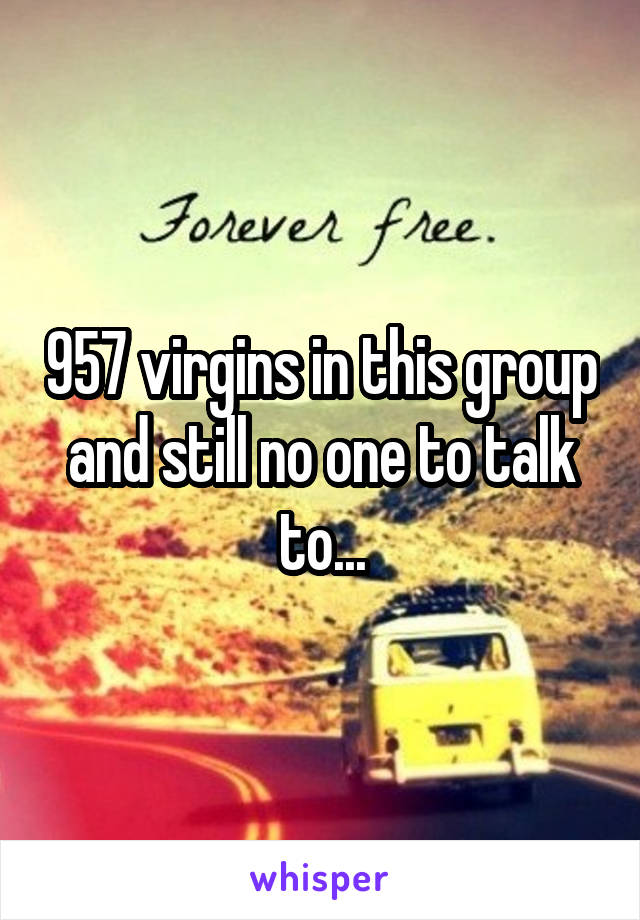 957 virgins in this group and still no one to talk to...