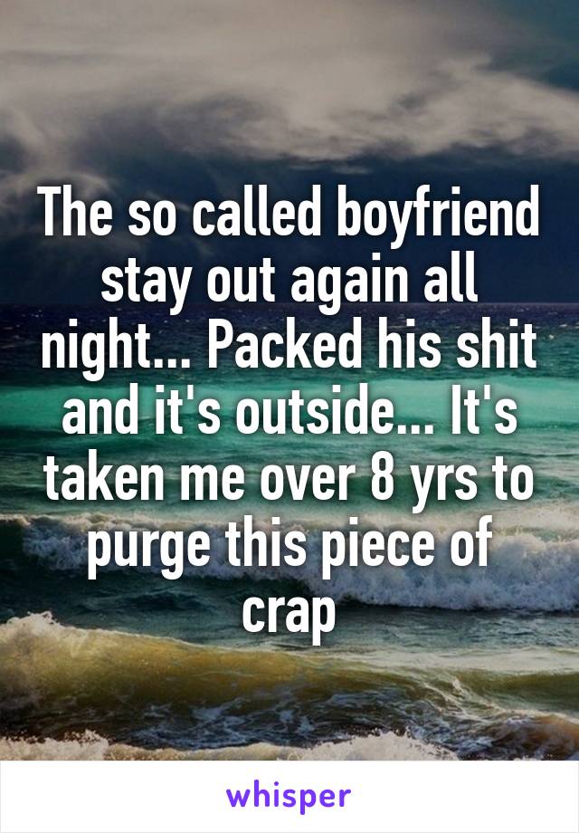 The so called boyfriend stay out again all night... Packed his shit and it's outside... It's taken me over 8 yrs to purge this piece of crap