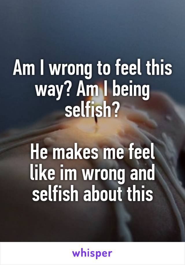 Am I wrong to feel this way? Am I being selfish?

He makes me feel like im wrong and selfish about this