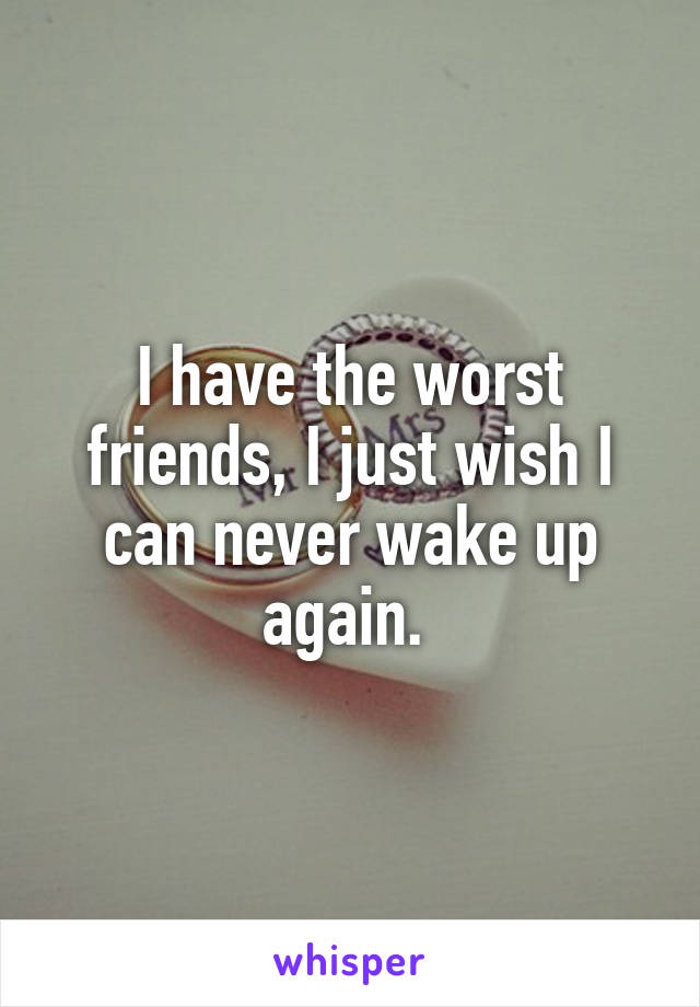 I have the worst friends, I just wish I can never wake up again. 