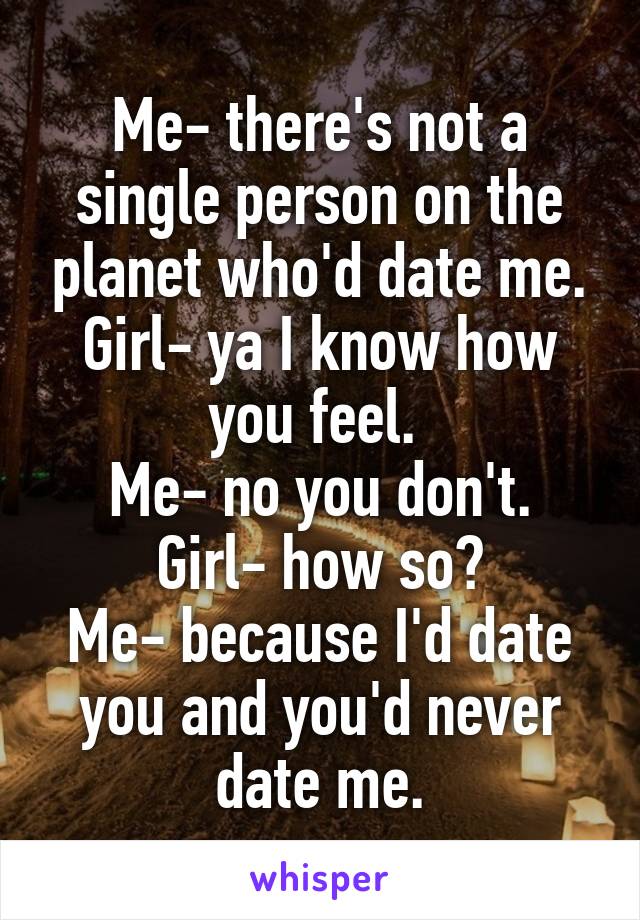 Me- there's not a single person on the planet who'd date me.
Girl- ya I know how you feel. 
Me- no you don't.
Girl- how so?
Me- because I'd date you and you'd never date me.