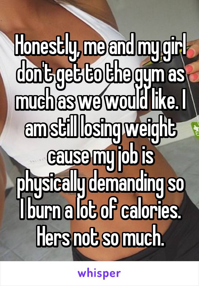 Honestly, me and my girl don't get to the gym as much as we would like. I am still losing weight cause my job is physically demanding so I burn a lot of calories. Hers not so much.