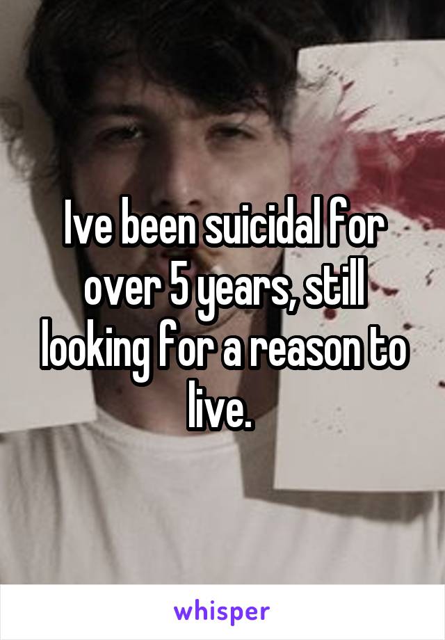 Ive been suicidal for over 5 years, still looking for a reason to live. 