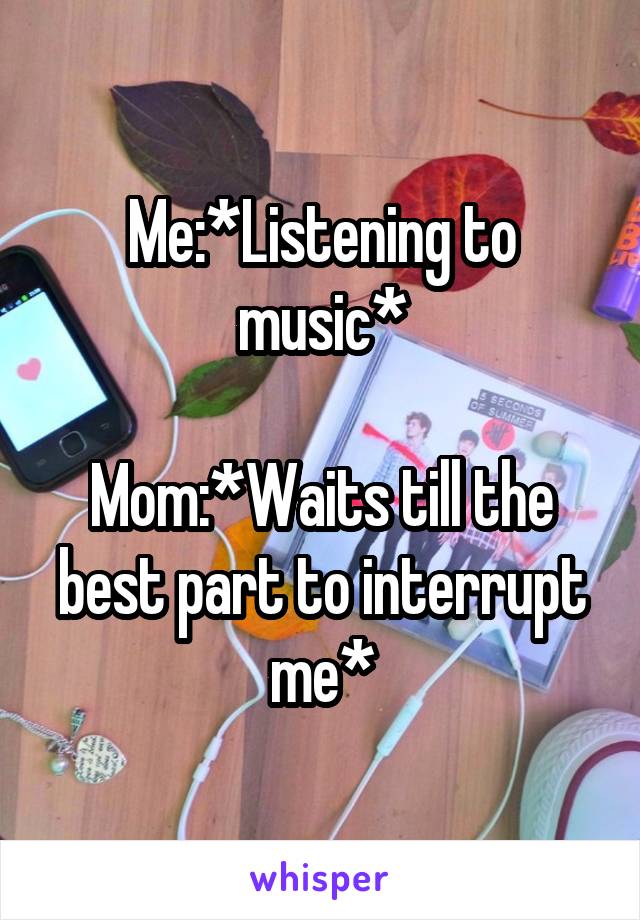 Me:*Listening to music*

Mom:*Waits till the best part to interrupt me*