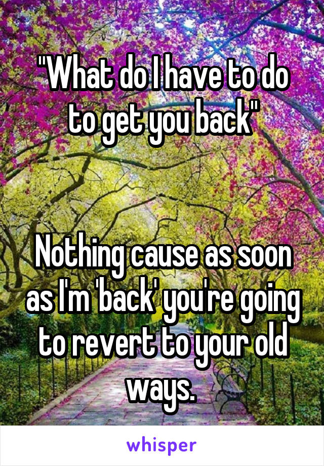 "What do I have to do to get you back"


Nothing cause as soon as I'm 'back' you're going to revert to your old ways. 