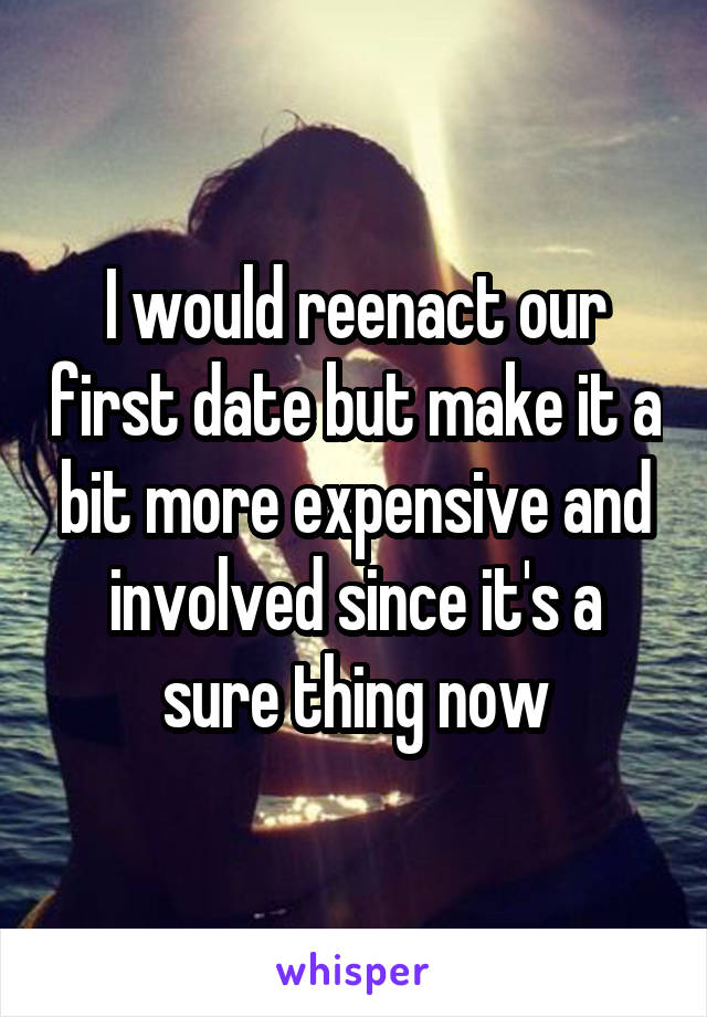 I would reenact our first date but make it a bit more expensive and involved since it's a sure thing now