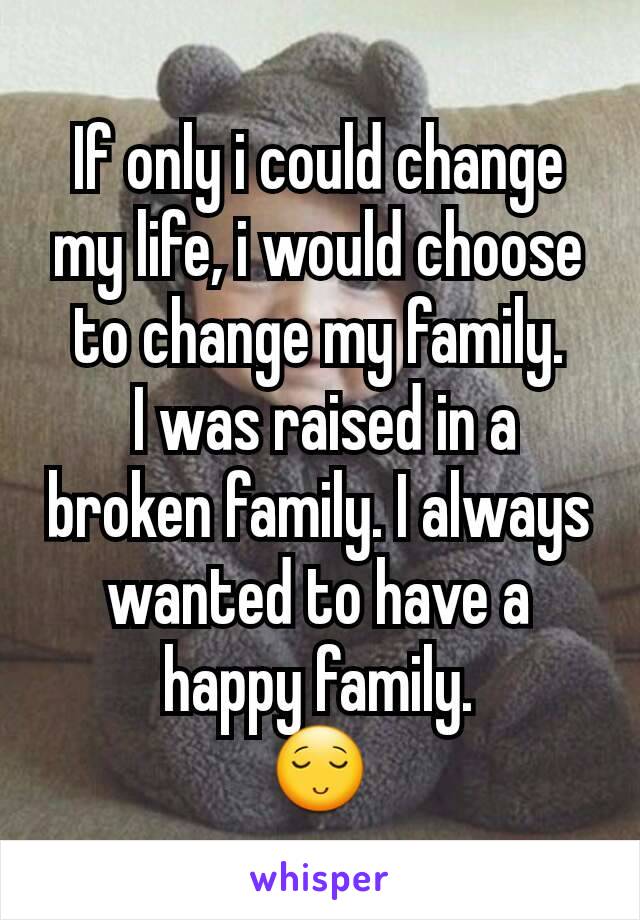 If only i could change my life, i would choose to change my family.
 I was raised in a broken family. I always wanted to have a happy family.
😌