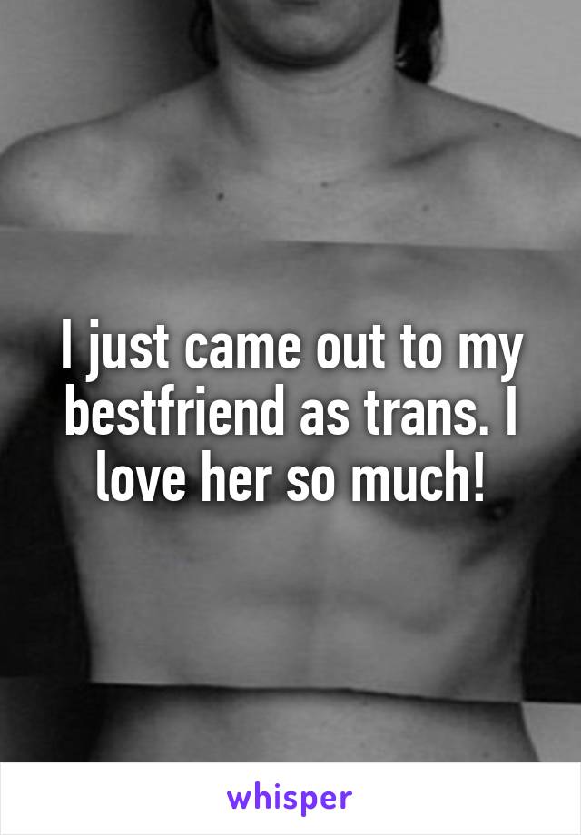 I just came out to my bestfriend as trans. I love her so much!