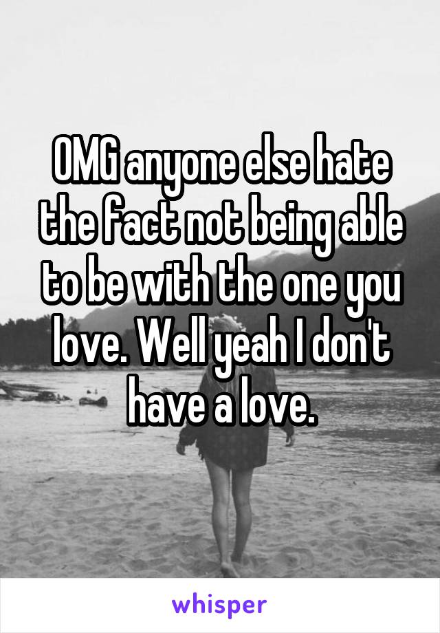 OMG anyone else hate the fact not being able to be with the one you love. Well yeah I don't have a love.
