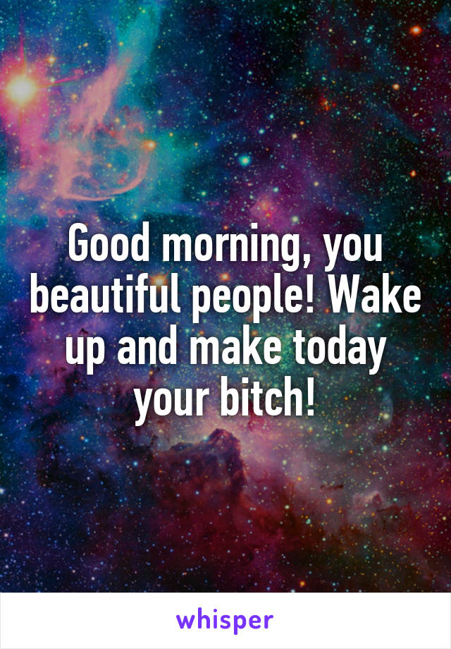Good morning, you beautiful people! Wake up and make today your bitch!