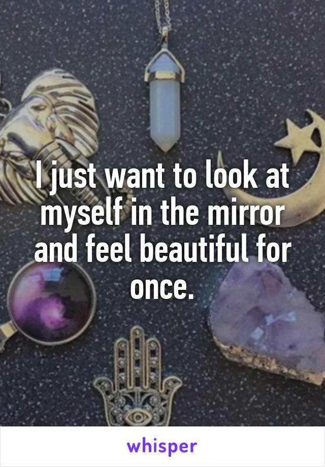 I just want to look at myself in the mirror and feel beautiful for once.