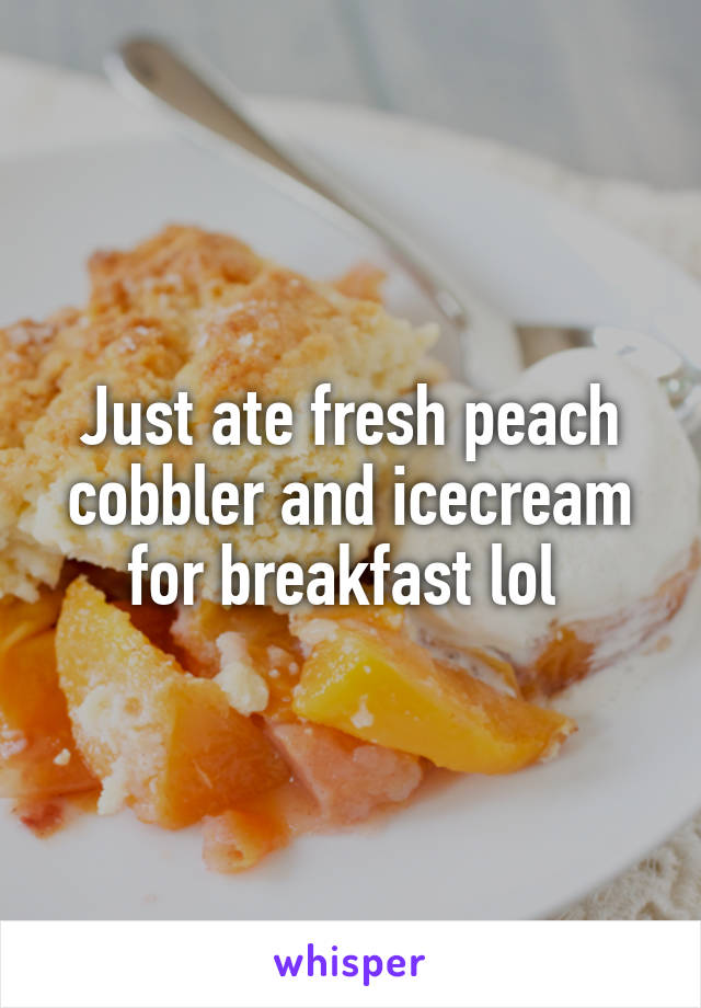 Just ate fresh peach cobbler and icecream for breakfast lol 