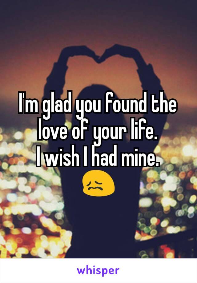 I'm glad you found the love of your life.
I wish I had mine.
😖