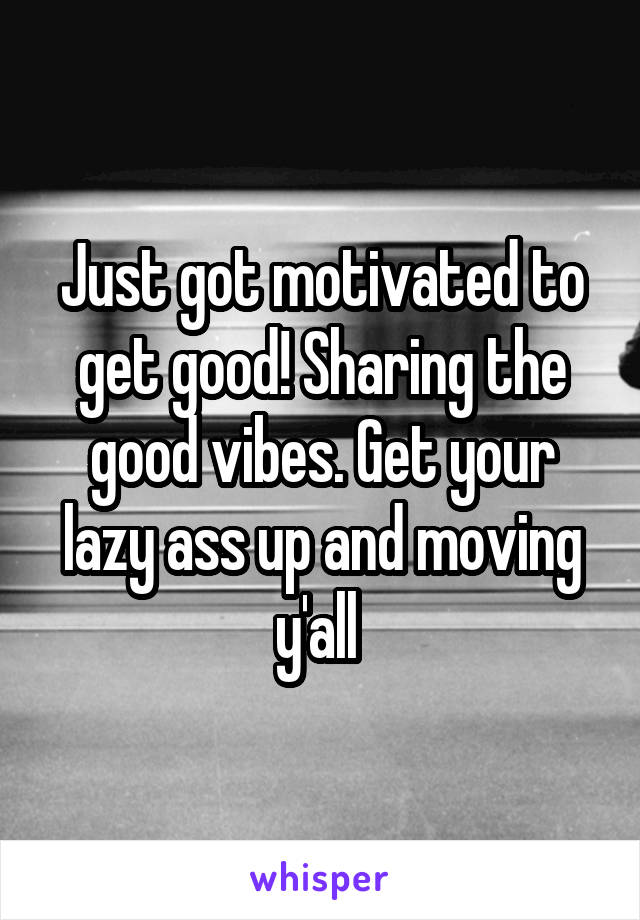 Just got motivated to get good! Sharing the good vibes. Get your lazy ass up and moving y'all 