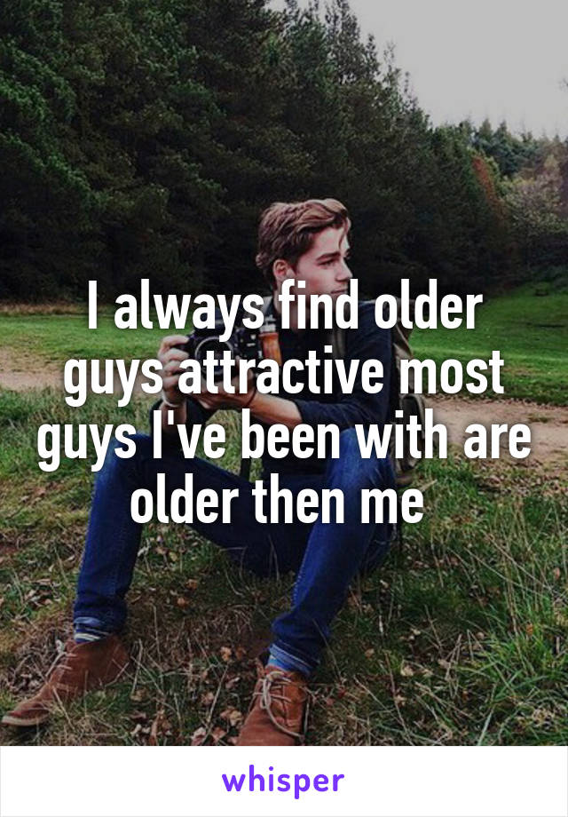 I always find older guys attractive most guys I've been with are older then me 