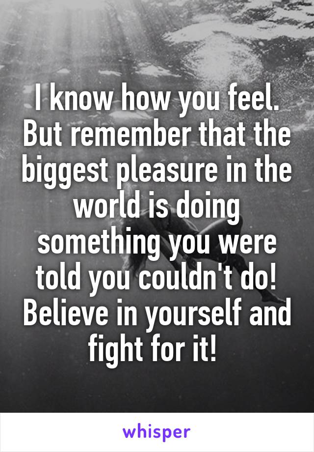 I know how you feel. But remember that the biggest pleasure in the world is doing something you were told you couldn't do! Believe in yourself and fight for it! 