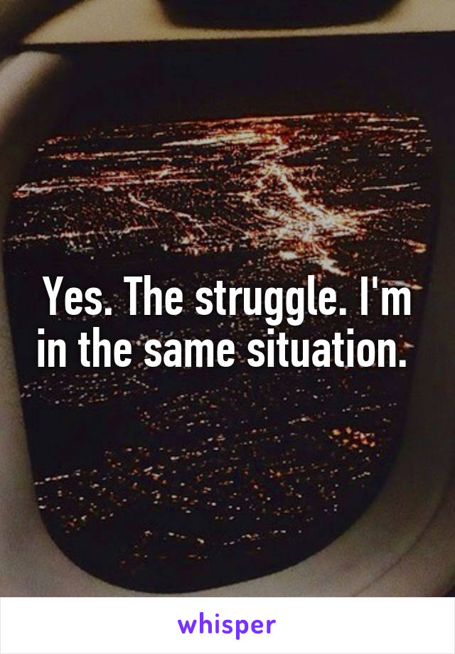 Yes. The struggle. I'm in the same situation. 