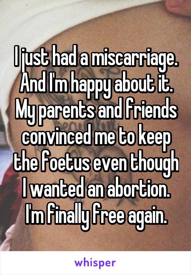 I just had a miscarriage. And I'm happy about it. My parents and friends convinced me to keep the foetus even though I wanted an abortion. I'm finally free again.