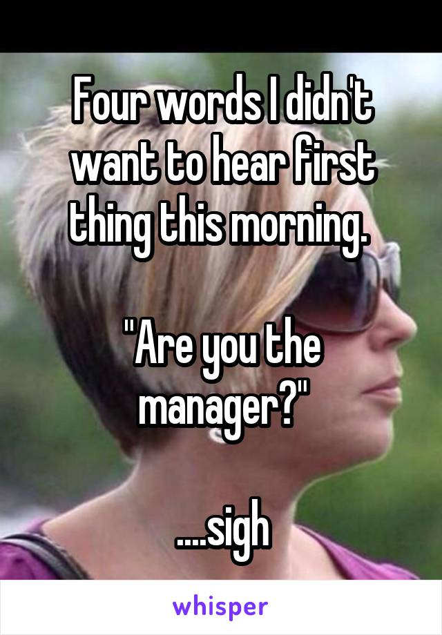Four words I didn't want to hear first thing this morning. 

"Are you the manager?"

....sigh