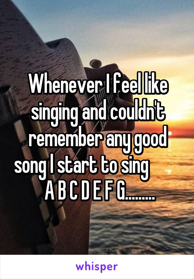 Whenever I feel like singing and couldn't remember any good song I start to sing           A B C D E F G.........