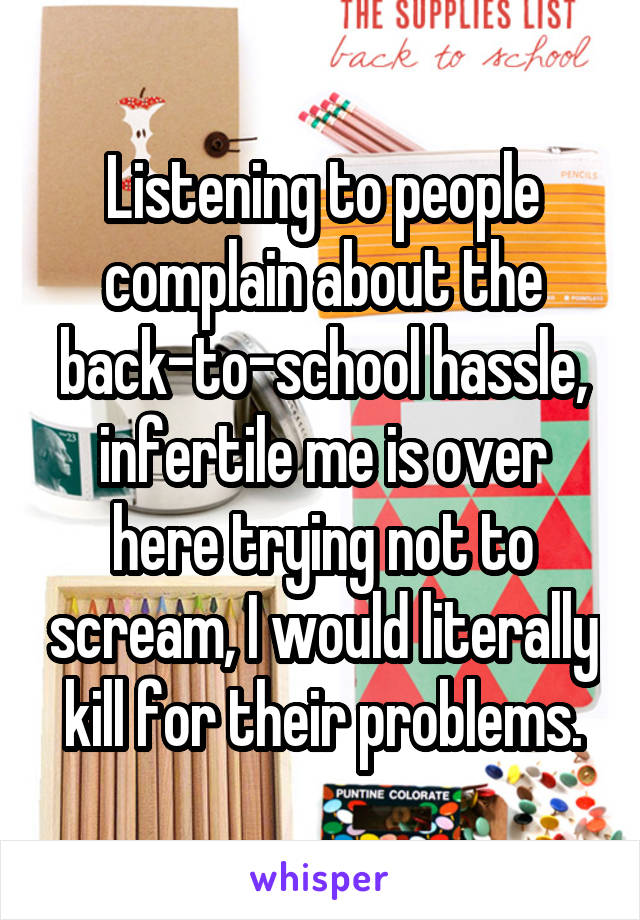 Listening to people complain about the back-to-school hassle, infertile me is over here trying not to scream, I would literally kill for their problems.