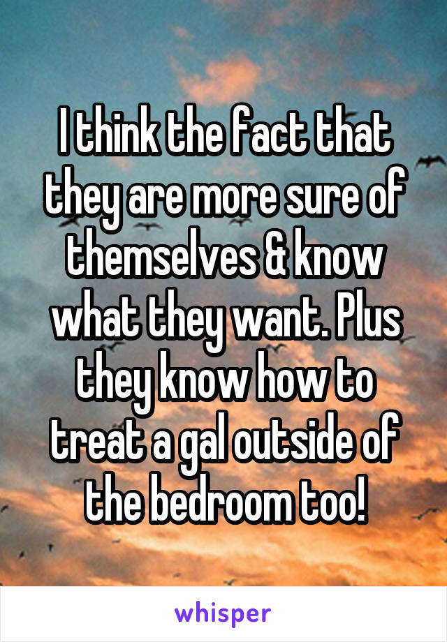 I think the fact that they are more sure of themselves & know what they want. Plus they know how to treat a gal outside of the bedroom too!