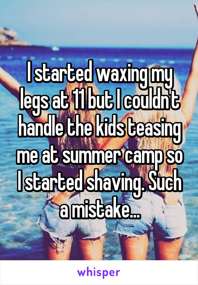 I started waxing my legs at 11 but I couldn't handle the kids teasing me at summer camp so I started shaving. Such a mistake...